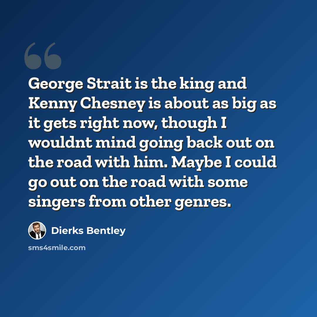 “George Strait is the king and Kenny Chesney is about as big as it gets right now, though I wouldnt mind going back out on the road with him. Maybe I could go out on the road with some singers from other genres.” quote by Dierks Bentley