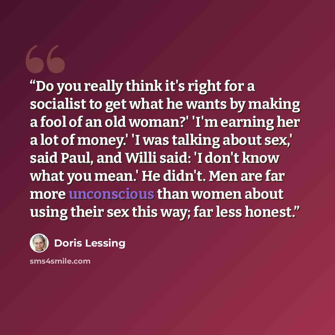 “Do you really think it's right for a socialist to get what he wants by making a fool of an old woman?' 'I'm earning her a lot of money.' 'I was talking about sex,' said Paul, and Willi said: 'I don't know what you mean.' He didn't. Men are far more unconscious than women about using their sex this…” quote by Doris Lessing