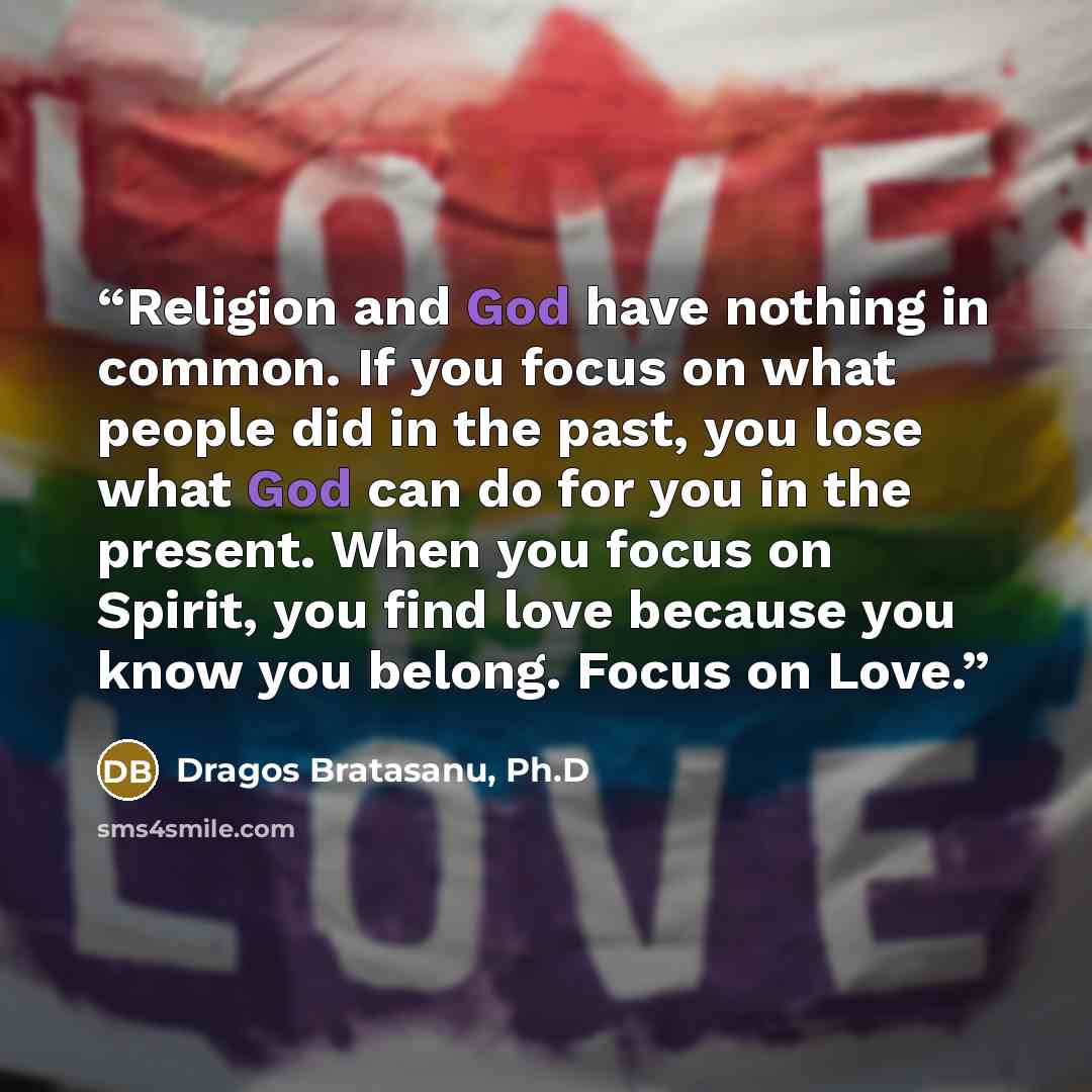 “Religion and God have nothing in common. If you focus on what people did in the past, you lose what God can do for you in the present. When you focus on Spirit, you find love because you know you belong. Focus on Love.” quote by Dragos Bratasanu, Ph.D