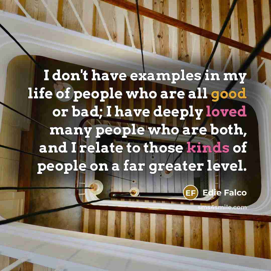 “I don't have examples in my life of people who are all good or bad; I have deeply loved many people who are both, and I relate to those kinds of people on a far greater level.” quote by Edie Falco
