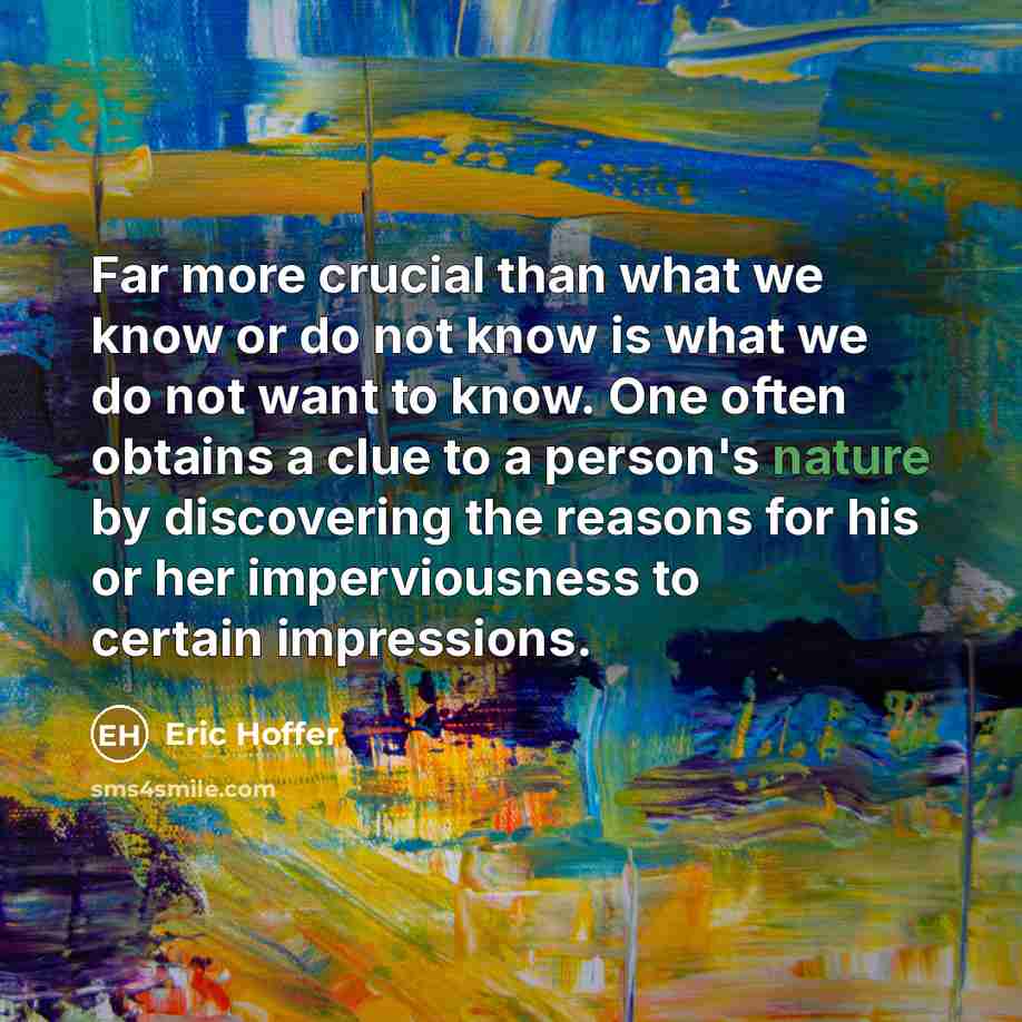 “Far more crucial than what we know or do not know is what we do not want to know. One often obtains a clue to a person's nature by discovering the reasons for his or her imperviousness to certain impressions.” quote by Eric Hoffer
