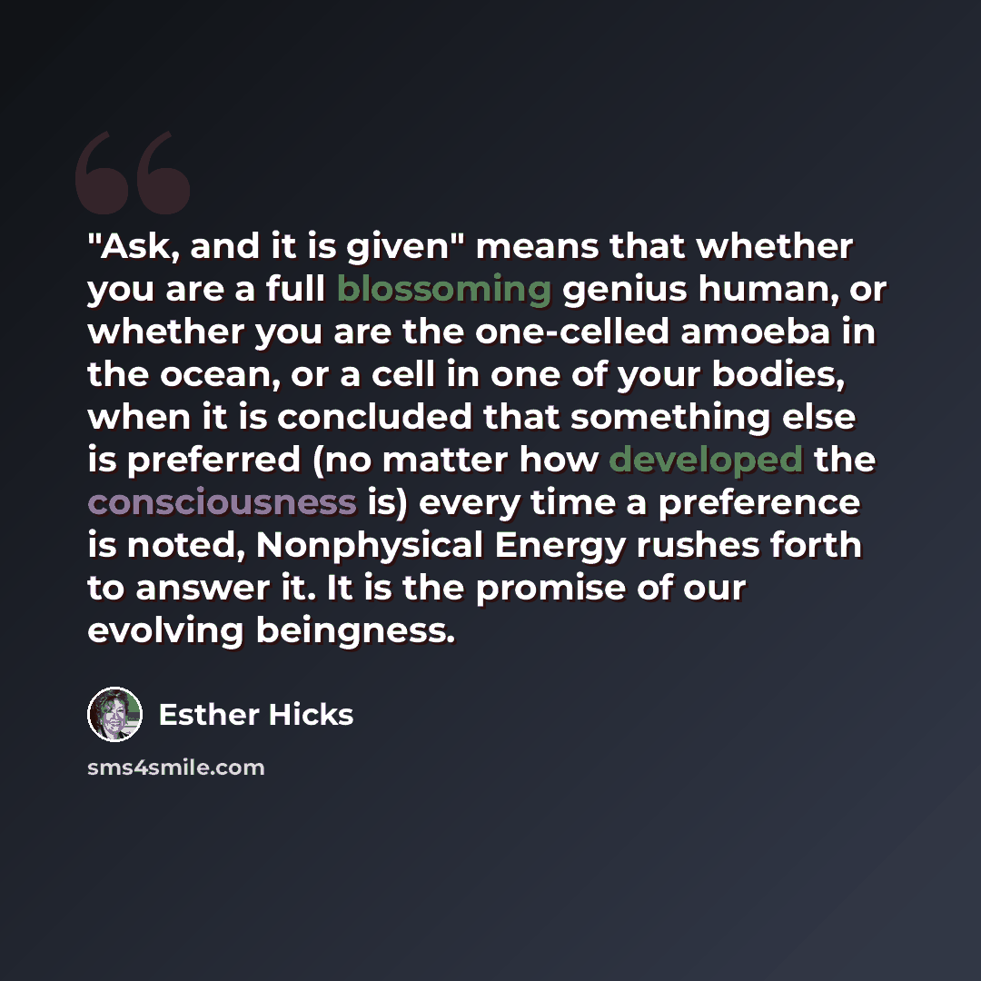 “"Ask, and it is given" means that whether you are a full blossoming genius human, or whether you are the one-celled amoeba in the ocean, or a cell in one of your bodies, when it is concluded that something else is preferred (no matter how developed the consciousness is) every time a preference is…” quote by Esther Hicks
