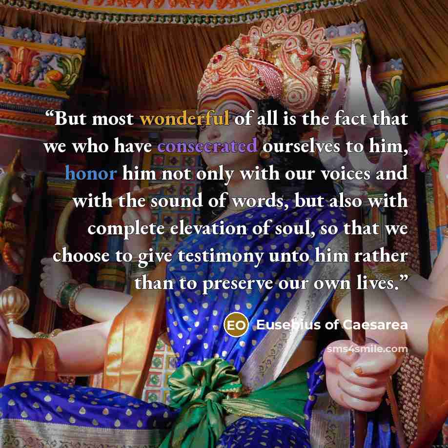 “But most wonderful of all is the fact that we who have consecrated ourselves to him, honor him not only with our voices and with the sound of words, but also with complete elevation of soul, so that we choose to give testimony unto him rather than to preserve our own lives.” quote by Eusebius of Caesarea