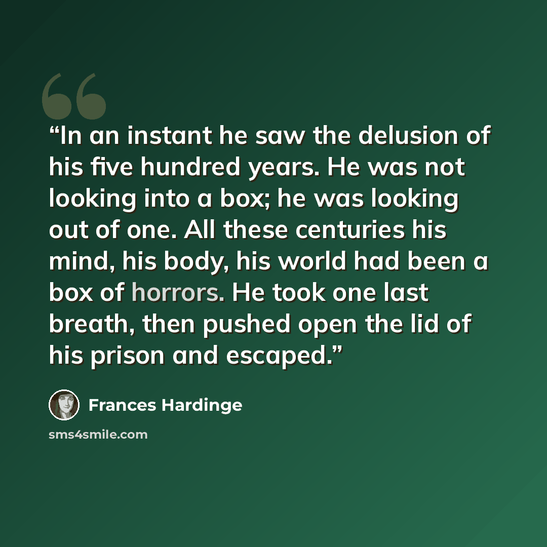 “In an instant he saw the delusion of his five hundred years. He was not looking into a box; he was looking out of one. All these centuries his mind, his body, his world had been a box of horrors. He took one last breath, then pushed open the lid of his prison and escaped.” quote by Frances Hardinge