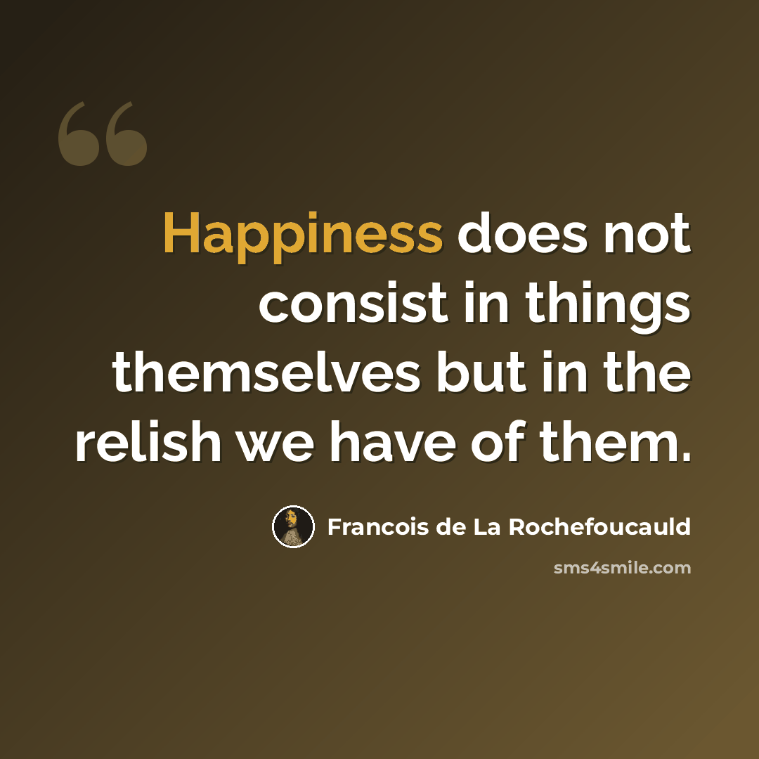 “Happiness does not consist in things themselves but in the relish we have of them.” quote by Francois de La Rochefoucauld