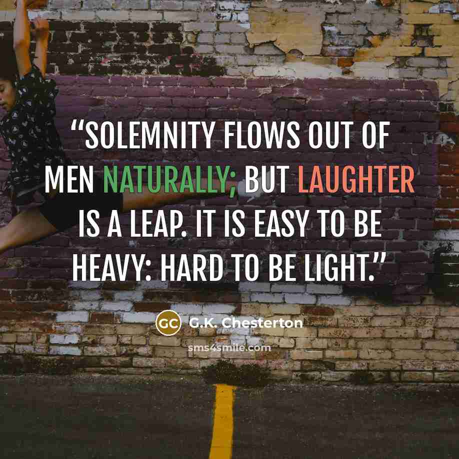 “Solemnity flows out of men naturally; but laughter is a leap. It is easy to be heavy: hard to be light.” quote by G.K. Chesterton