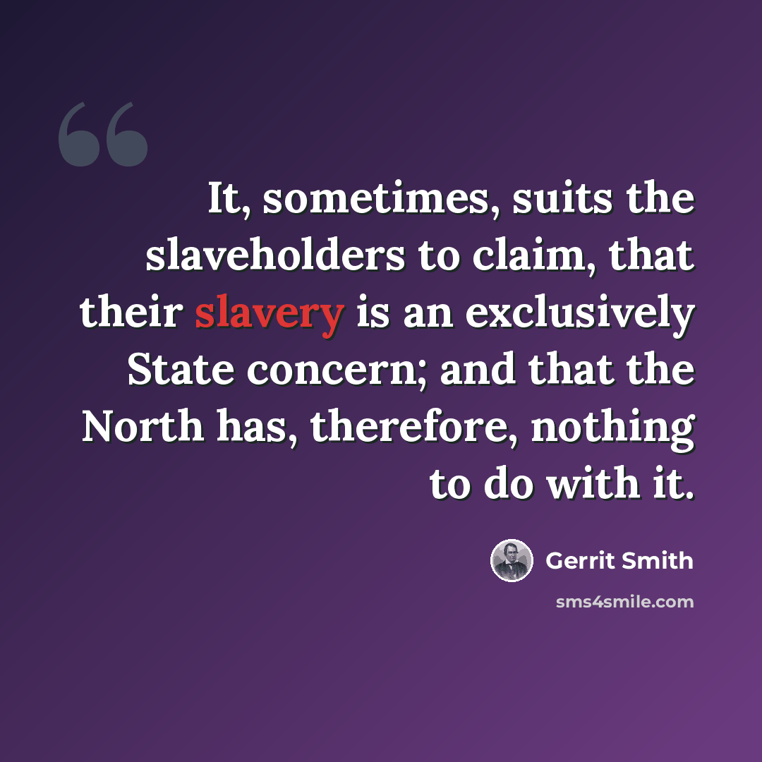 “It, sometimes, suits the slaveholders to claim, that their slavery is an exclusively State concern; and that the North has, therefore, nothing to do with it.” quote by Gerrit Smith