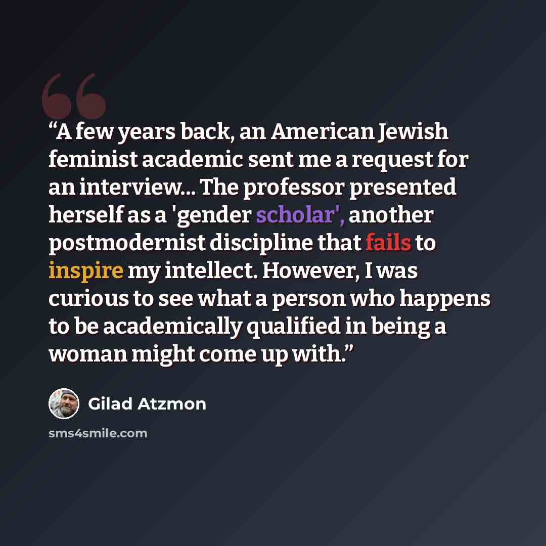 “A few years back, an American Jewish feminist academic sent me a request for an interview... The professor presented herself as a 'gender scholar', another postmodernist discipline that fails to inspire my intellect. However, I was curious to see what a person who happens to be academically…” quote by Gilad Atzmon