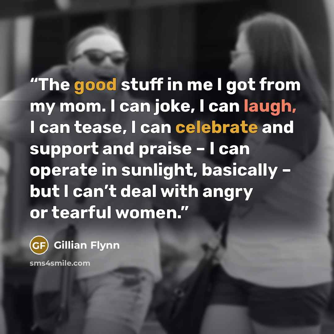 “The good stuff in me I got from my mom. I can joke, I can laugh, I can tease, I can celebrate and support and praise – I can operate in sunlight, basically – but I can’t deal with angry or tearful women.” quote by Gillian Flynn