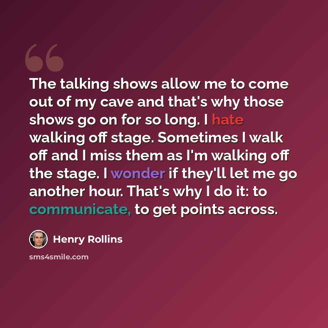 “The talking shows allow me to come out of my cave and that's why those shows go on for so long. I hate walking off stage. Sometimes I walk off and I miss them as I'm walking off the stage. I wonder if they'll let me go another hour. That's why I do it: to communicate, to get points across.” quote by Henry Rollins