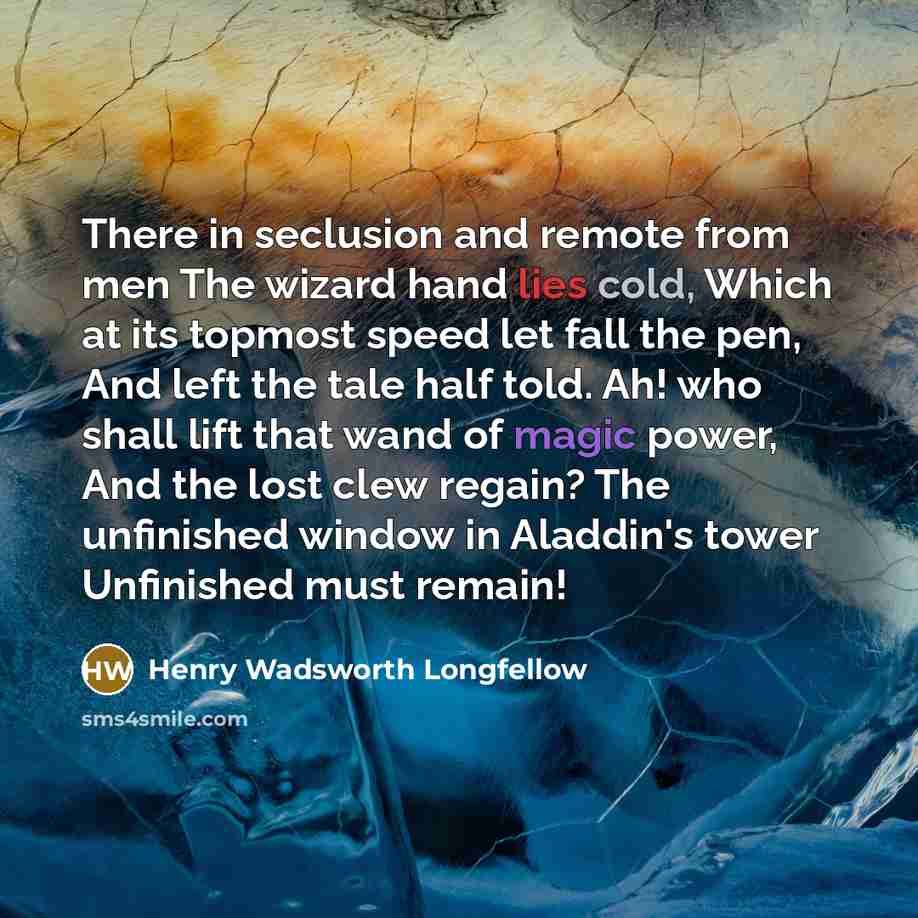 “There in seclusion and remote from men The wizard hand lies cold, Which at its topmost speed let fall the pen, And left the tale half told. Ah! who shall lift that wand of magic power, And the lost clew regain? The unfinished window in Aladdin's tower Unfinished must remain!” quote by Henry Wadsworth Longfellow