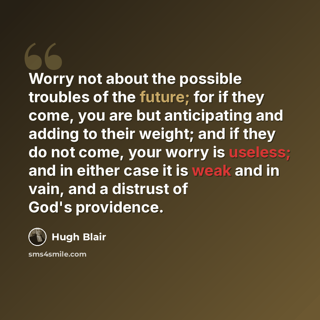 “Worry not about the possible troubles of the future; for if they come, you are but anticipating and adding to their weight; and if they do not come, your worry is useless; and in either case it is weak and in vain, and a distrust of God's providence.” quote by Hugh Blair