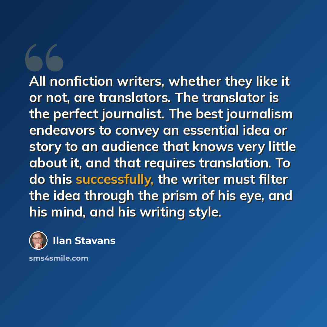 “All nonfiction writers, whether they like it or not, are translators. The translator is the perfect journalist. The best journalism endeavors to convey an essential idea or story to an audience that knows very little about it, and that requires translation. To do this successfully, the writer must…” quote by Ilan Stavans
