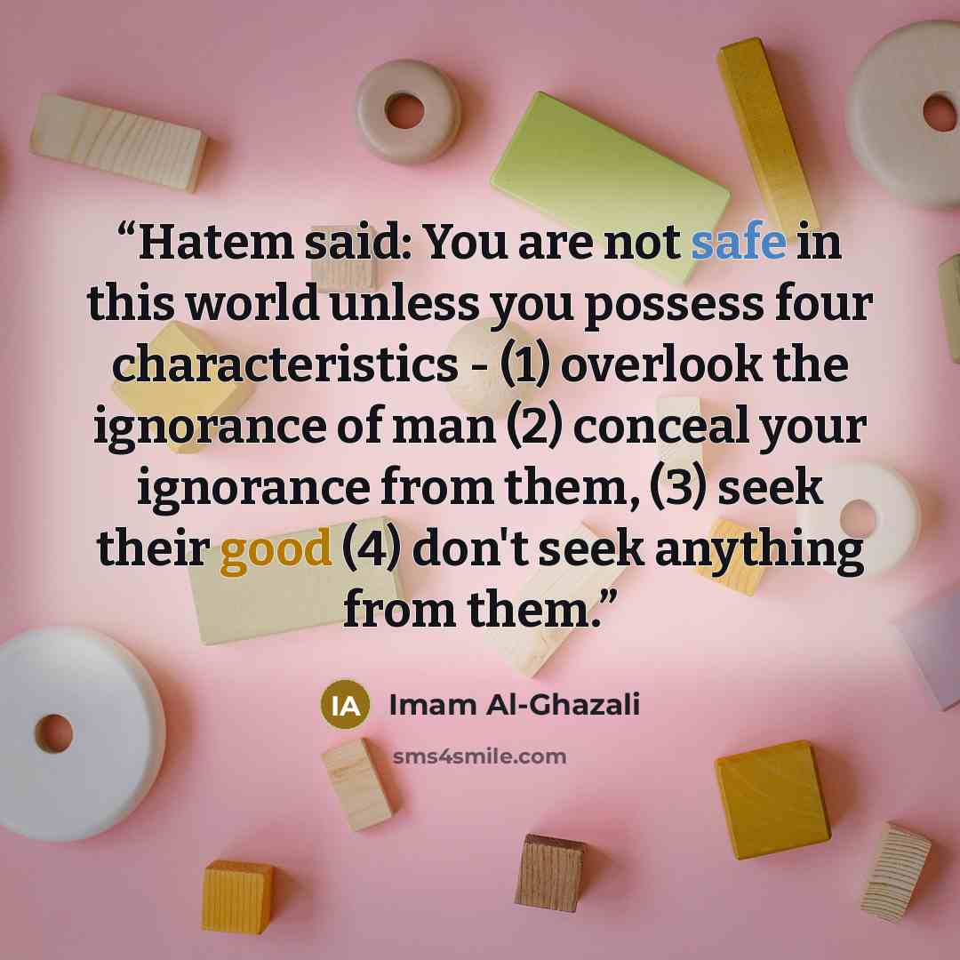 “Hatem said: You are not safe in this world unless you possess four characteristics - (1) overlook the ignorance of man (2) conceal your ignorance from them, (3) seek their good (4) don't seek anything from them.” quote by Imam Al-Ghazali
