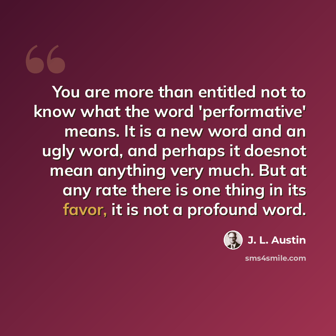 “You are more than entitled not to know what the word 'performative' means. It is a new word and an ugly word, and perhaps it doesnot mean anything very much. But at any rate there is one thing in its favor, it is not a profound word.” quote by J. L. Austin
