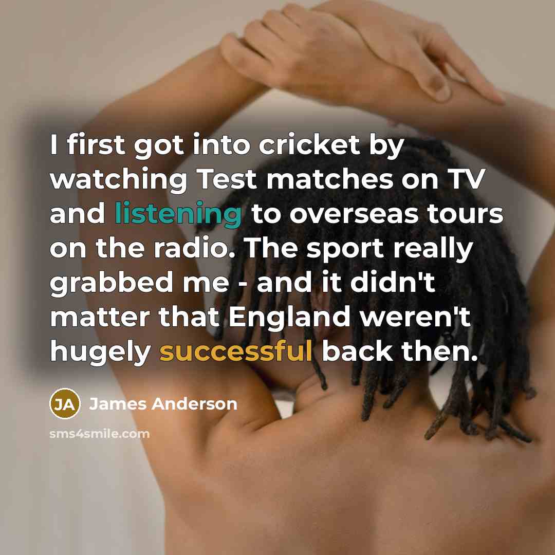 “I first got into cricket by watching Test matches on TV and listening to overseas tours on the radio. The sport really grabbed me - and it didn't matter that England weren't hugely successful back then.” quote by James Anderson
