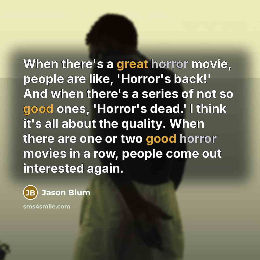 “When there's a great horror movie, people are like, 'Horror's back!' And when there's a series of not so good ones, 'Horror's dead.' I think it's all about the quality. When there are one or two good horror movies in a row, people come out interested again.” quote by Jason Blum