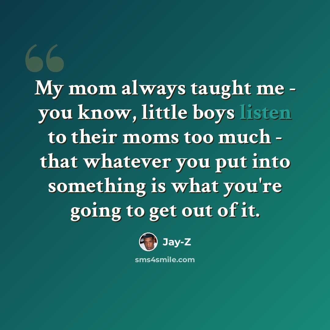 “My mom always taught me - you know, little boys listen to their moms too much - that whatever you put into something is what you're going to get out of it.” quote by Jay-Z