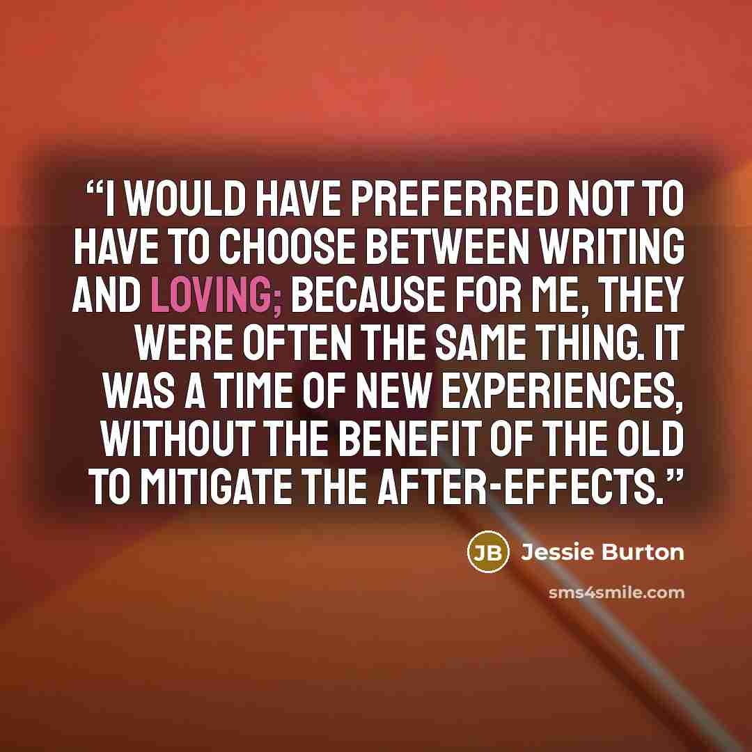 “I would have preferred not to have to choose between writing and loving; because for me, they were often the same thing. It was a time of new experiences, without the benefit of the old to mitigate the after-effects.” quote by Jessie Burton
