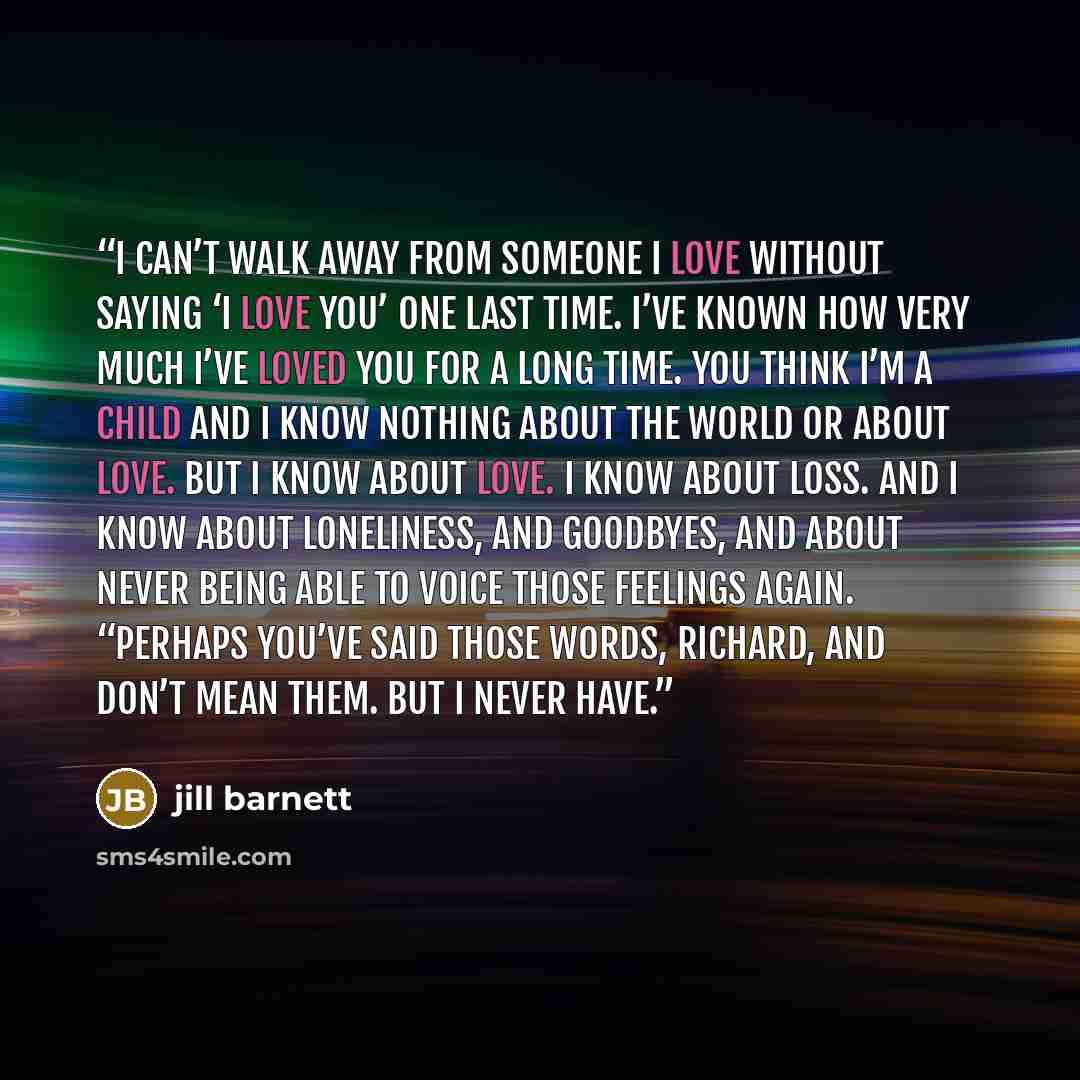 “I can’t walk away from someone I love without saying ‘I love you’ one last time. I’ve known how very much I’ve loved you for a long time. You think I’m a child and I know nothing about the world or about love. But I know about love. I know about loss. And I know about loneliness, and goodbyes, and…” quote by Jill Barnett