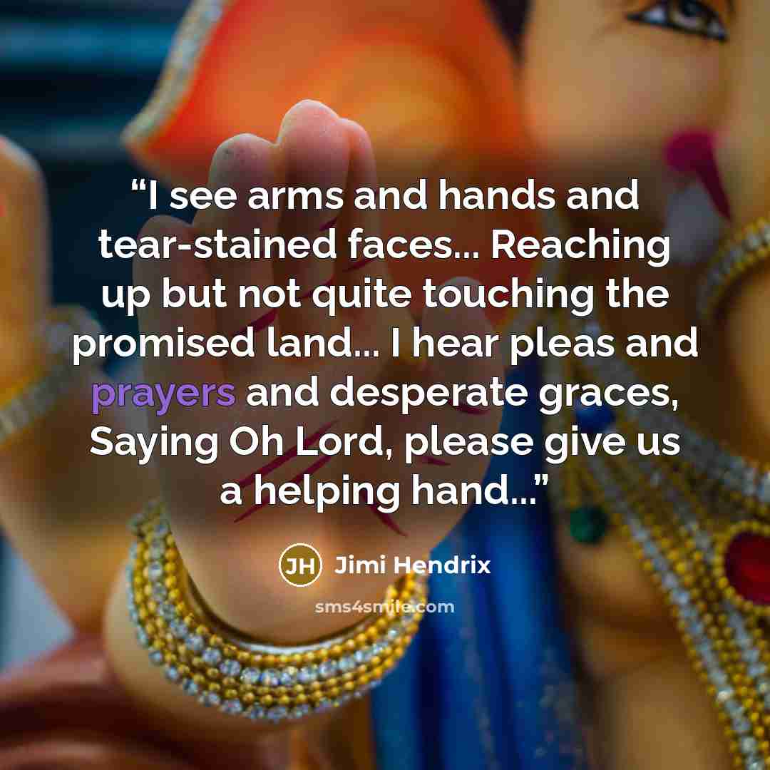 “I see arms and hands and tear-stained faces... Reaching up but not quite touching the promised land... I hear pleas and prayers and desperate graces, Saying Oh Lord, please give us a helping hand...” quote by Jimi Hendrix