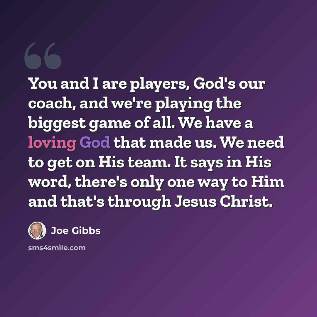 “You and I are players, God's our coach, and we're playing the biggest game of all. We have a loving God that made us. We need to get on His team. It says in His word, there's only one way to Him and that's through Jesus Christ.” quote by Joe Gibbs