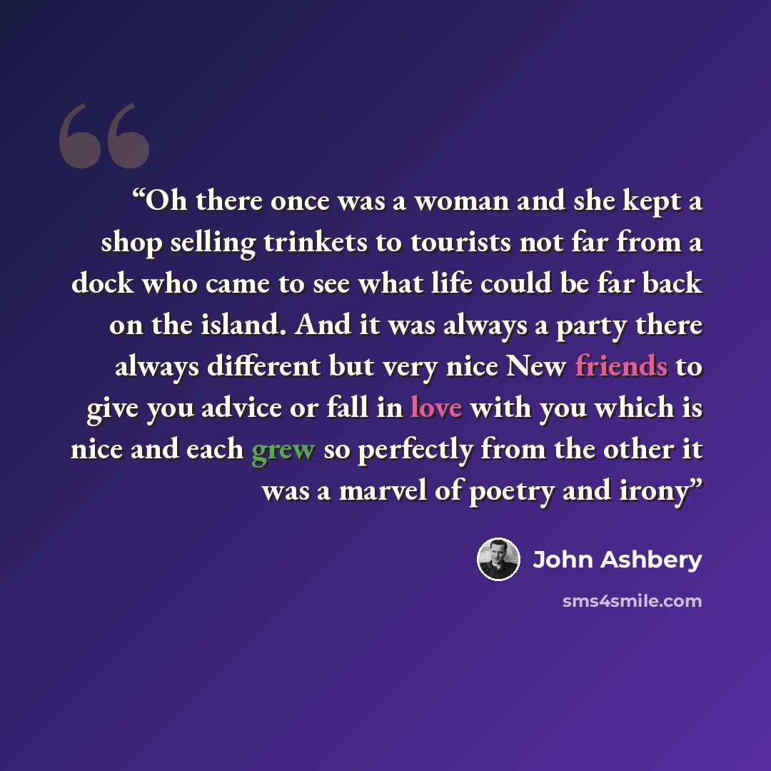 “Oh there once was a woman and she kept a shop selling trinkets to tourists not far from a dock who came to see what life could be far back on the island. And it was always a party there always different but very nice New friends to give you advice or fall in love with you which is nice and each…” quote by John Ashbery