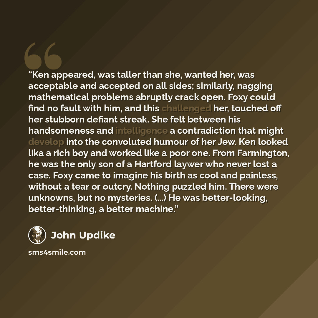 “Ken appeared, was taller than she, wanted her, was acceptable and accepted on all sides; similarly, nagging mathematical problems abruptly crack open. Foxy could find no fault with him, and this challenged her, touched off her stubborn defiant streak. She felt between his handsomeness and…” quote by John Updike