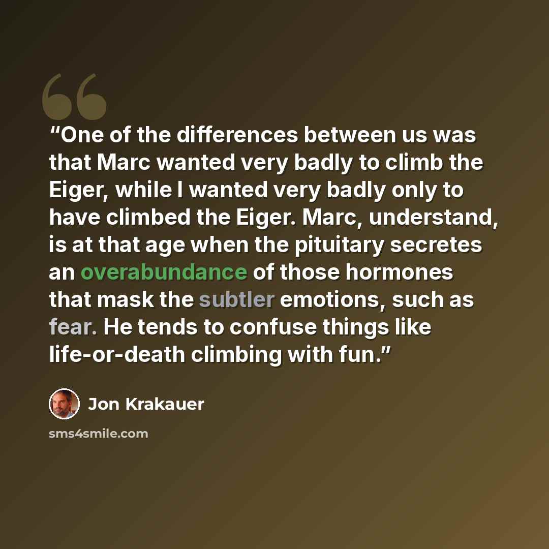 “One of the differences between us was that Marc wanted very badly to climb the Eiger, while I wanted very badly only to have climbed the Eiger. Marc, understand, is at that age when the pituitary secretes an overabundance of those hormones that mask the subtler emotions, such as fear. He tends to…” quote by Jon Krakauer