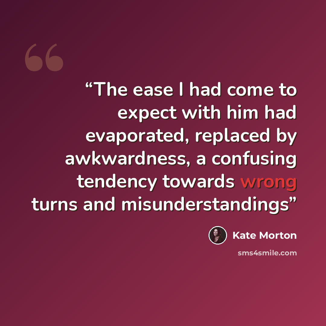 “The ease I had come to expect with him had evaporated, replaced by awkwardness, a confusing tendency towards wrong turns and misunderstandings” quote by Kate Morton