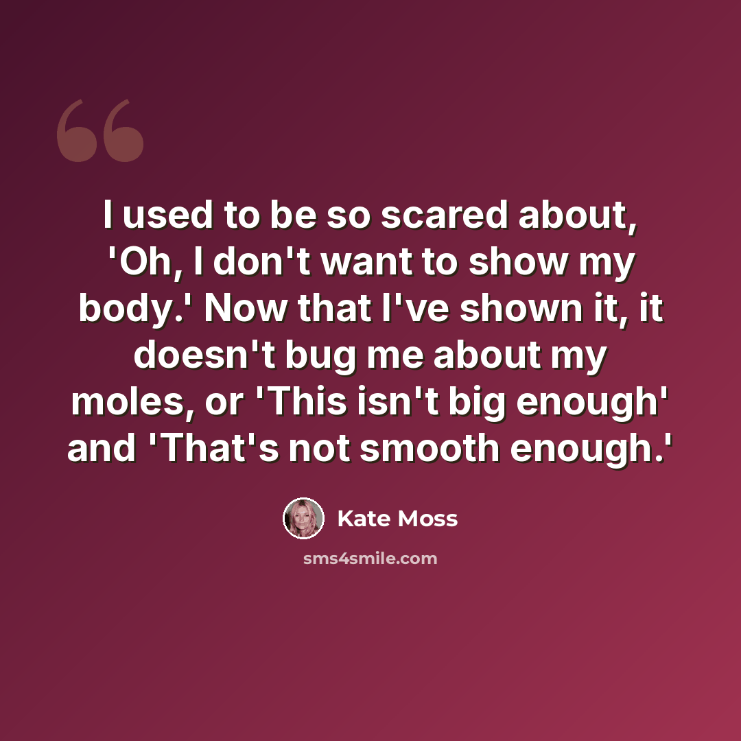 “I used to be so scared about, 'Oh, I don't want to show my body.' Now that I've shown it, it doesn't bug me about my moles, or 'This isn't big enough' and 'That's not smooth enough.'” quote by Kate Moss