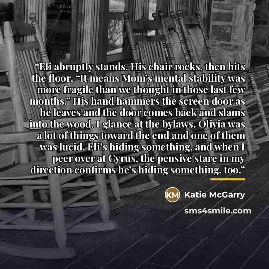 “Eli abruptly stands. His chair rocks, then hits the floor. “It means Mom’s mental stability was more fragile than we thought in those last few months.” His hand hammers the screen door as he leaves and the door comes back and slams into the wood. I glance at the bylaws. Olivia was a lot of things…” quote by Katie McGarry