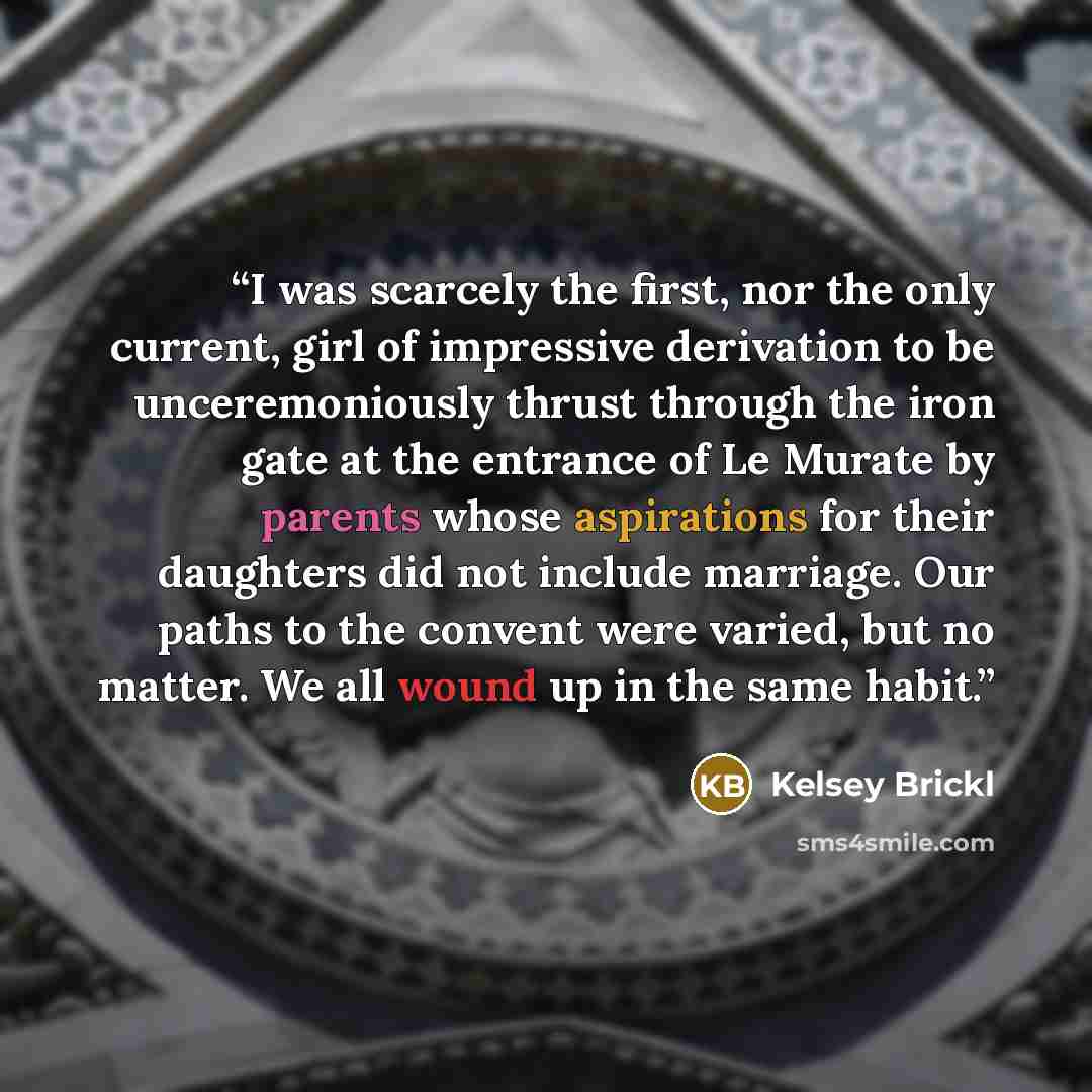 “I was scarcely the first, nor the only current, girl of impressive derivation to be unceremoniously thrust through the iron gate at the entrance of Le Murate by parents whose aspirations for their daughters did not include marriage. Our paths to the convent were varied, but no matter. We all wound…” quote by Kelsey Brickl