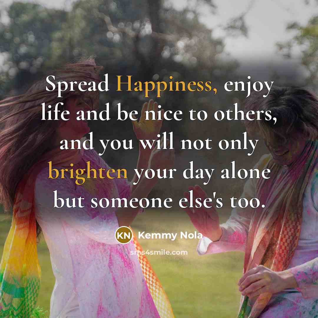 “Spread Happiness, enjoy life and be nice to others, and you will not only brighten your day alone but someone else's too.” quote by Kemmy Nola