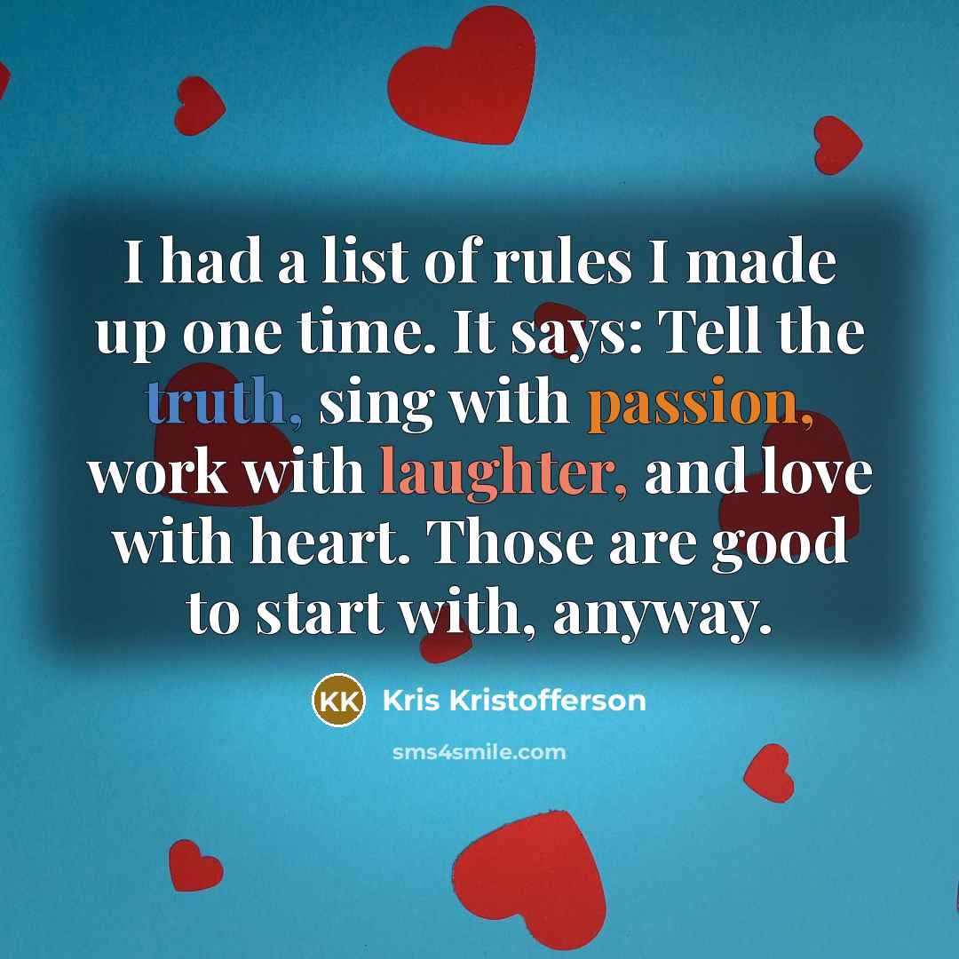 “I had a list of rules I made up one time. It says: Tell the truth, sing with passion, work with laughter, and love with heart. Those are good to start with, anyway.” quote by Kris Kristofferson