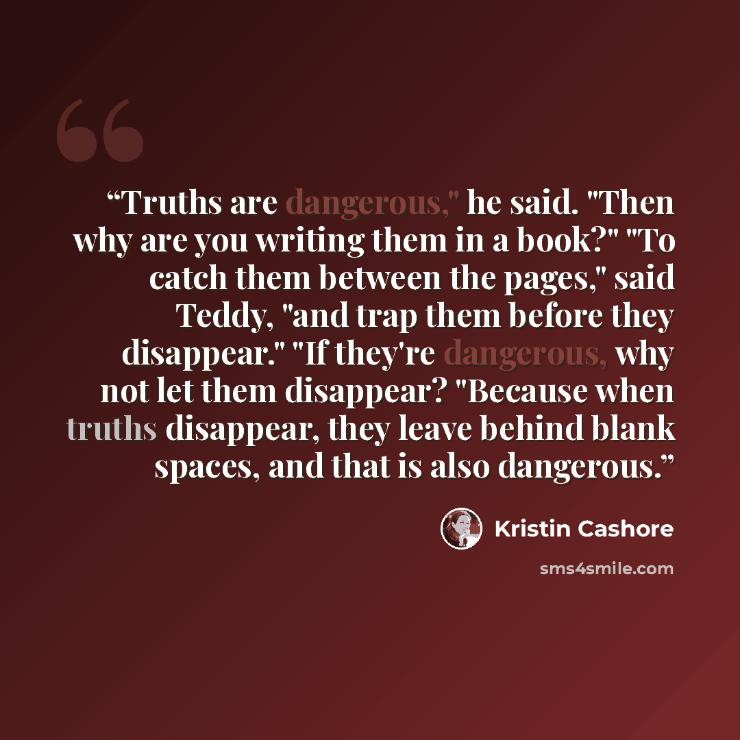 “Truths are dangerous," he said. "Then why are you writing them in a book?" "To catch them between the pages," said Teddy, "and trap them before they disappear." "If they're dangerous, why not let them disappear? "Because when truths disappear, they leave behind blank spaces, and that is also…” quote by Kristin Cashore