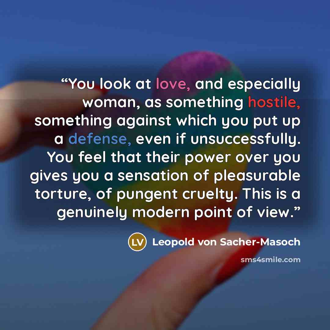 “You look at love, and especially woman, as something hostile, something against which you put up a defense, even if unsuccessfully. You feel that their power over you gives you a sensation of pleasurable torture, of pungent cruelty. This is a genuinely modern point of view.” quote by Leopold von Sacher-Masoch