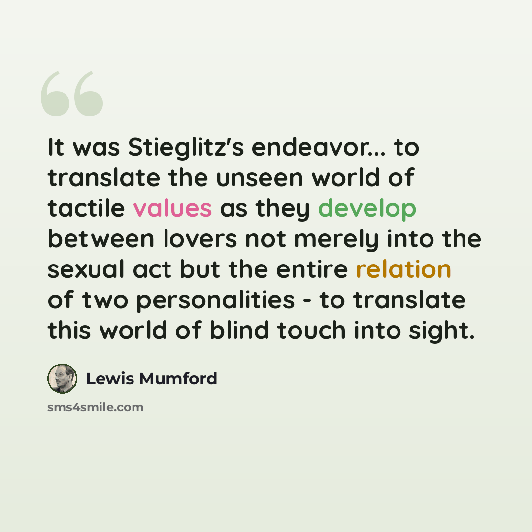 “It was Stieglitz's endeavor... to translate the unseen world of tactile values as they develop between lovers not merely into the sexual act but the entire relation of two personalities - to translate this world of blind touch into sight.” quote by Lewis Mumford