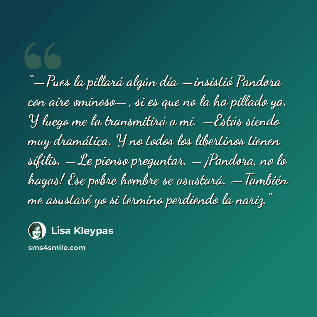“—Pues la pillará algún día —insistió Pandora con aire ominoso—, si es que no la ha pillado ya. Y luego me la transmitirá a mí. —Estás siendo muy dramática. Y no todos los libertinos tienen sífilis. —Le pienso preguntar. —¡Pandora, no lo hagas! Ese pobre hombre se asustará. —También me asustaré yo…” quote by Lisa Kleypas