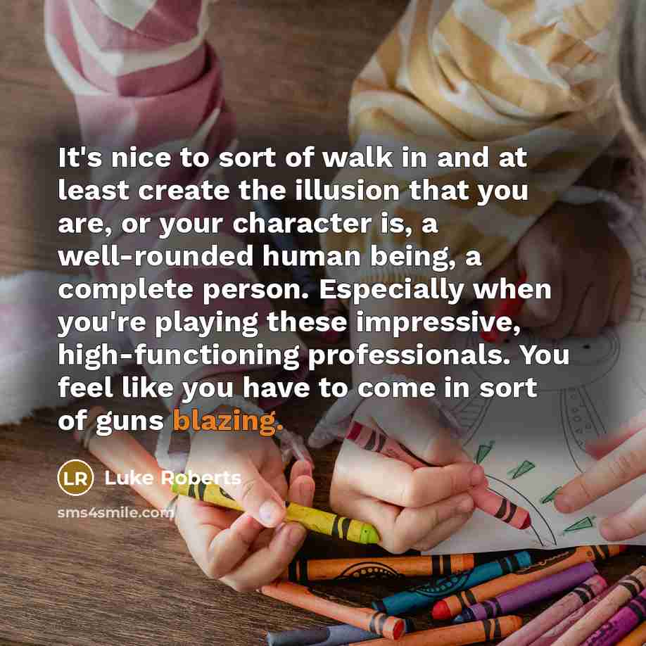 “It's nice to sort of walk in and at least create the illusion that you are, or your character is, a well-rounded human being, a complete person. Especially when you're playing these impressive, high-functioning professionals. You feel like you have to come in sort of guns blazing.” quote by Luke Roberts