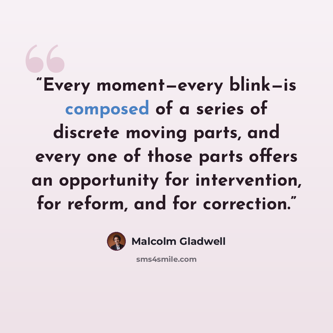 “Every moment—every blink—is composed of a series of discrete moving parts, and every one of those parts offers an opportunity for intervention, for reform, and for correction.” quote by Malcolm Gladwell