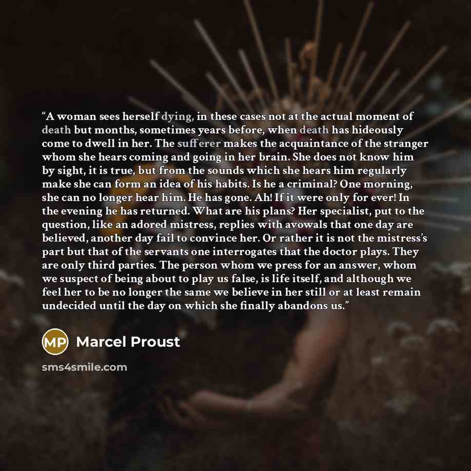 “A woman sees herself dying, in these cases not at the actual moment of death but months, sometimes years before, when death has hideously come to dwell in her. The sufferer makes the acquaintance of the stranger whom she hears coming and going in her brain. She does not know him by sight, it is…” quote by Marcel Proust
