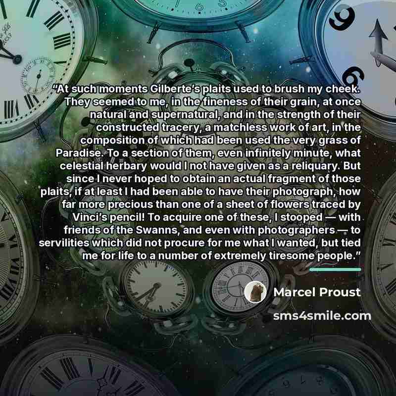 “At such moments Gilberte’s plaits used to brush my cheek. They seemed to me, in the fineness of their grain, at once natural and supernatural, and in the strength of their constructed tracery, a matchless work of art, in the composition of which had been used the very grass of Paradise. To a…” quote by Marcel Proust