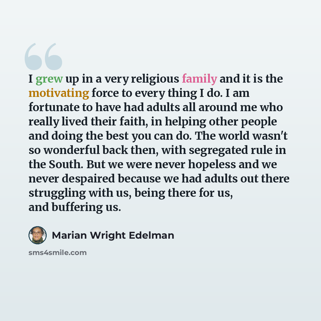 “I grew up in a very religious family and it is the motivating force to every thing I do. I am fortunate to have had adults all around me who really lived their faith, in helping other people and doing the best you can do. The world wasn't so wonderful back then, with segregated rule in the South…” quote by Marian Wright Edelman