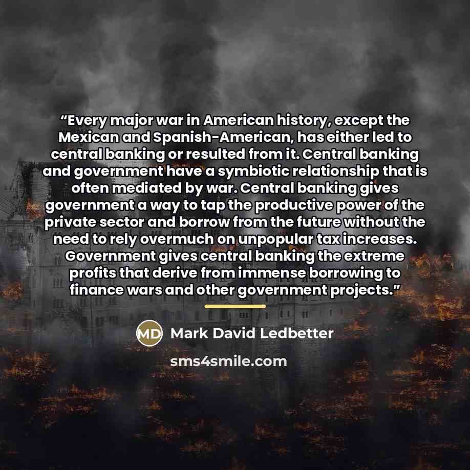 “Every major war in American history, except the Mexican and Spanish-American, has either led to central banking or resulted from it. Central banking and government have a symbiotic relationship that is often mediated by war. Central banking gives government a way to tap the productive power of the…” quote by Mark David Ledbetter