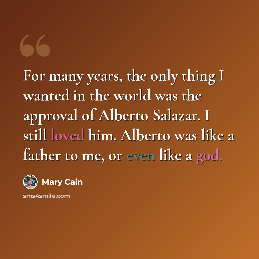 “For many years, the only thing I wanted in the world was the approval of Alberto Salazar. I still loved him. Alberto was like a father to me, or even like a god.” quote by Mary Cain