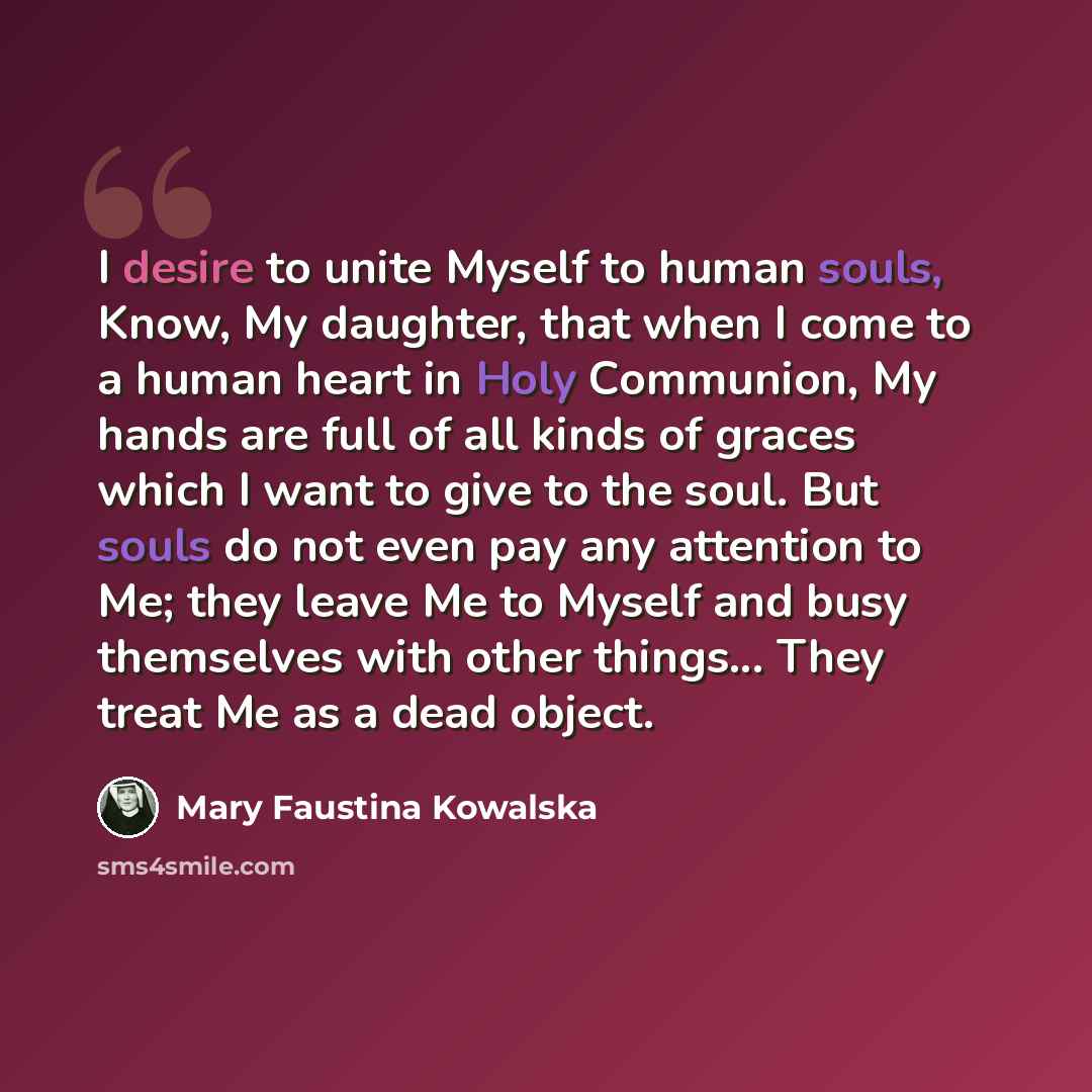 “I desire to unite Myself to human souls, Know, My daughter, that when I come to a human heart in Holy Communion, My hands are full of all kinds of graces which I want to give to the soul. But souls do not even pay any attention to Me; they leave Me to Myself and busy themselves with other…” quote by Mary Faustina Kowalska