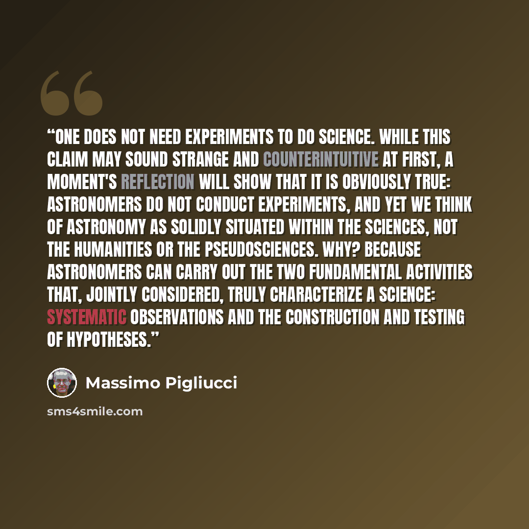 “one does not need experiments to do science. While this claim may sound strange and counterintuitive at first, a moment's reflection will show that it is obviously true: astronomers do not conduct experiments, and yet we think of astronomy as solidly situated within the sciences, not the…” quote by Massimo Pigliucci