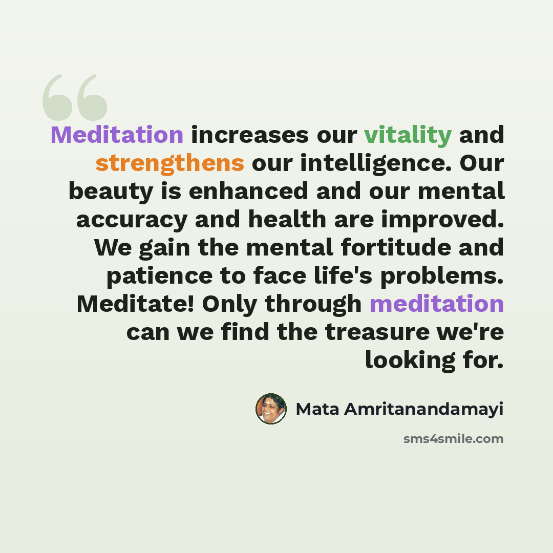“Meditation increases our vitality and strengthens our intelligence. Our beauty is enhanced and our mental accuracy and health are improved. We gain the mental fortitude and patience to face life's problems. Meditate! Only through meditation can we find the treasure we're looking for.” quote by Mata Amritanandamayi