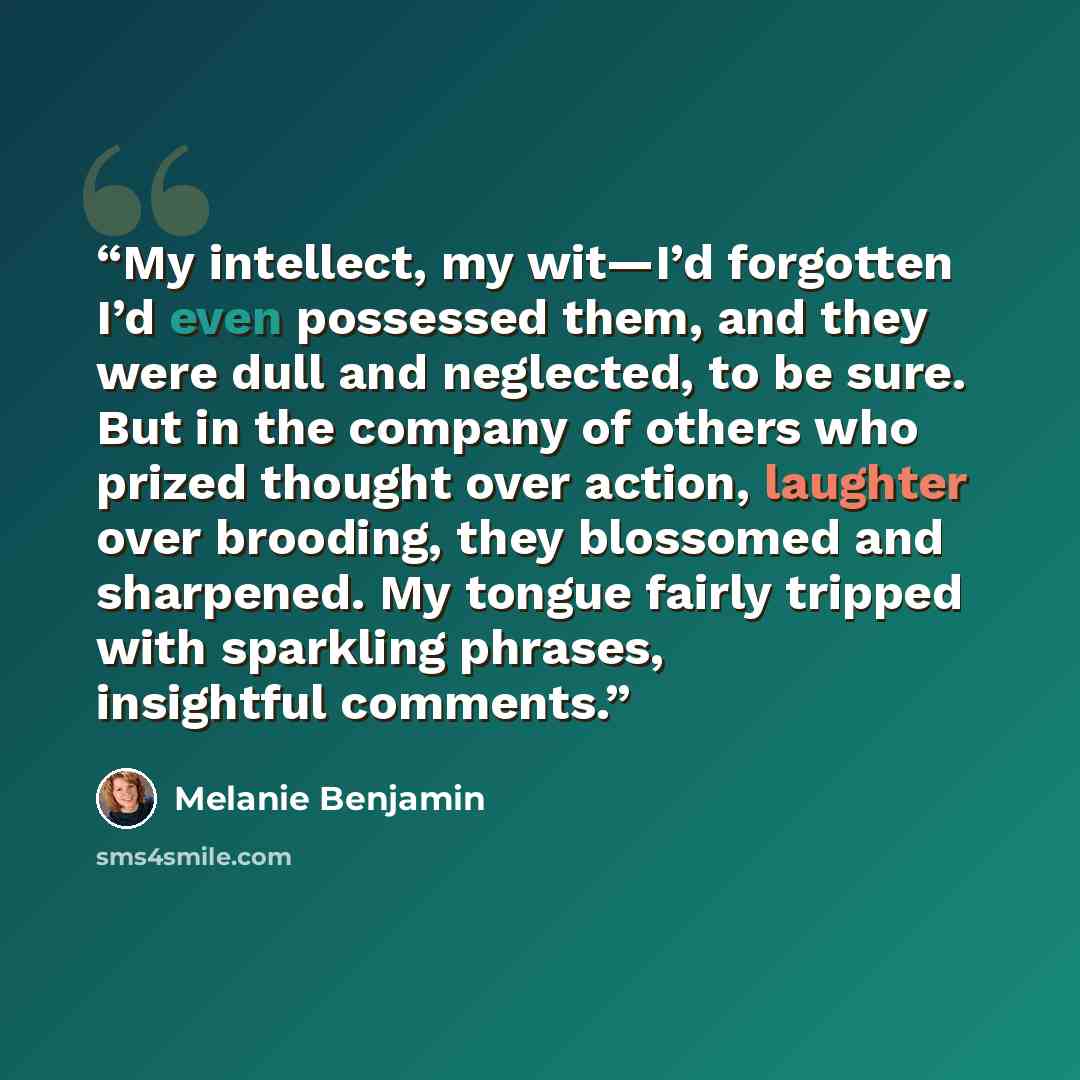“My intellect, my wit—I’d forgotten I’d even possessed them, and they were dull and neglected, to be sure. But in the company of others who prized thought over action, laughter over brooding, they blossomed and sharpened. My tongue fairly tripped with sparkling phrases, insightful comments.” quote by Melanie Benjamin